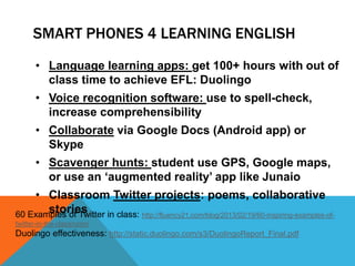 SMART PHONES 4 LEARNING ENGLISH
• Language learning apps: get 100+ hours with out of
class time to achieve EFL: Duolingo
• Voice recognition software: use to spell-check,
increase comprehensibility
• Collaborate via Google Docs (Android app) or
Skype
• Scavenger hunts: student use GPS, Google maps,
or use an „augmented reality‟ app like Junaio
• Classroom Twitter projects: poems, collaborative
stories60 Examples of Twitter in class: http://fluency21.com/blog/2013/02/19/60-inspiring-examples-of-
twitter-in-the-classroom/
Duolingo effectiveness: http://static.duolingo.com/s3/DuolingoReport_Final.pdf
 