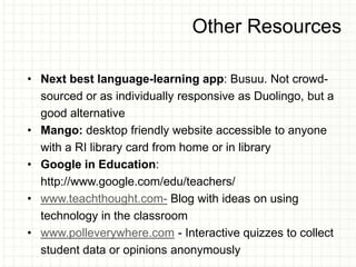 Other Resources
• Next best language-learning app: Busuu. Not crowd-
sourced or as individually responsive as Duolingo, but a
good alternative
• Mango: desktop friendly website accessible to anyone
with a RI library card from home or in library
• Google in Education:
http://www.google.com/edu/teachers/
• www.teachthought.com- Blog with ideas on using
technology in the classroom
• www.polleverywhere.com - Interactive quizzes to collect
student data or opinions anonymously
 