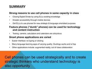SUMMARY
Strong reasons to use cell phones in some capacity in class
• Closing Digital Divide by using ELLs existing knowledge
• Greater accessibility through mobile devices
• Get ELLs to use phones for new strategic & language orientated purposes
Feature phones (“dumb” phones) can be used for technology
and content instruction
• Texting, camera, calculators and calendars are ubiquitous
Smart phone applications are varied
• Easier interface: no typing or clicking
• Many language learning apps of varying quality: Duolingo works and is free
• Other applications include: augmented reality, out of class collaboration
Cell phones can be used strategically and to create
strategic thinkers who understand technology is
also opportunity
 