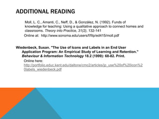 ADDITIONAL READING
Moll, L. C., Amanti, C., Neff, D., & González, N. (1992). Funds of
knowledge for teaching: Using a qualitative approach to connect homes and
classrooms. Theory into Practice, 31(2), 132-141
Online at: http://www.sonoma.edu/users/f/filp/ed415/moll.pdf
Wiedenbeck, Susan. "The Use of Icons and Labels in an End User
Application Program: An Empirical Study of Learning and Retention."
Behaviour & Information Technology 18.2 (1999): 68-82. Print.
Online here:
http://portfolio.educ.kent.edu/daltone/cmc2/articles/jp_use%20of%20icon%2
0labels_wiedenbeck.pdf
 