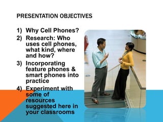 1) Why Cell Phones?
2) Research: Who
uses cell phones,
what kind, where
and how?
3) Incorporating
feature phones &
smart phones into
practice
4) Experiment with
some of
resources
suggested here in
your classrooms
PRESENTATION OBJECTIVES
 