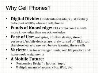 Why Cell Phones?
• Digital Divide: Disadvantaged adults just as likely
to be part of 88% who use cell phones
• Funds of Knowledge: ELLs often come in with
more knowledge than we acknowledge
• Ease of Use: no typing, intuitive design, stored
password/mobile devices are rarely turned off: ELLs can
therefore learn to use web before learning these skills
• Variety: Use for scavenger hunts, real life practice and
homework assignments
• A Mobile Future:
• ‘Responsive Design’ a hot tech topic
• Multiple means of access: xBox, iPod, etc.
 