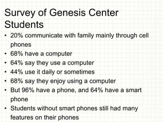 Survey of Genesis Center
Students
• 20% communicate with family mainly through cell
phones
• 68% have a computer
• 64% say they use a computer
• 44% use it daily or sometimes
• 68% say they enjoy using a computer
• But 96% have a phone, and 64% have a smart
phone
• Students without smart phones still had many
features on their phones
 