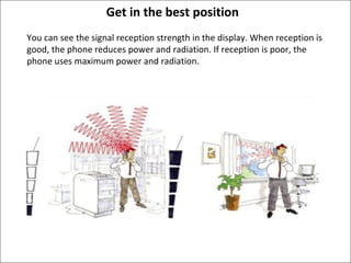 Get in the best position
You can see the signal reception strength in the display. When reception is
good, the phone reduces power and radiation. If reception is poor, the
phone uses maximum power and radiation.

 
