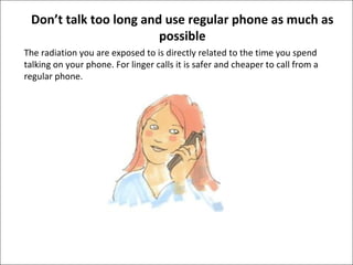 Don’t talk too long and use regular phone as much as
possible
The radiation you are exposed to is directly related to the time you spend
talking on your phone. For linger calls it is safer and cheaper to call from a
regular phone.

 