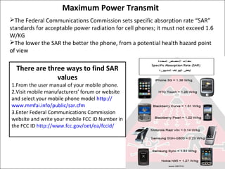 Maximum Power Transmit
The Federal Communications Commission sets specific absorption rate “SAR”
standards for acceptable power radiation for cell phones; it must not exceed 1.6
W/KG
The lower the SAR the better the phone, from a potential health hazard point
of view

There are three ways to find SAR
values

1.From the user manual of your mobile phone.
2.Visit mobile manufacturers’ forum or website
and select your mobile phone model http://
www.mmfai.info/public/sar.cfm
3.Enter Federal Communications Commission
website and write your mobile FCC ID Number in
the FCC ID http://www.fcc.gov/oet/ea/fccid/

 