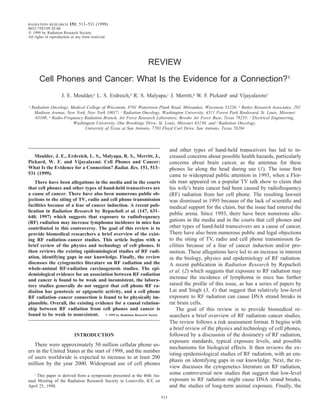 RADIATION RESEARCH

151, 513–531 (1999)

0033-7587/99 $5.00
᭧ 1999 by Radiation Research Society.
All rights of reproduction in any form reserved.

REVIEW
Cell Phones and Cancer: What Is the Evidence for a Connection?1
J. E. Moulder,a L. S. Erdreich,b R. S. Malyapa,c J. Merritt,d W. F. Pickarde and Vijayalaxmi f
a

Radiation Oncology, Medical College of Wisconsin, 8701 Watertown Plank Road, Milwaukee, Wisconsin 53226; b Bailey Research Associates, 292
Madison Avenue, New York, New York 10017; c Radiation Oncology, Washington University, 4511 Forest Park Boulevard, St. Louis, Missouri
63108; d Radio-Frequency Radiation Branch, Air Force Research Laboratory, Brooks Air Force Base, Texas 78235; e Electrical Engineering,
Washington University, One Brookings Drive, St. Louis, Missouri 63130; and f Radiation Oncology,
University of Texas at San Antonio, 7703 Floyd Curl Drive, San Antonio, Texas 78284

and other types of hand-held transceivers has led to increased concerns about possible health hazards, particularly
concerns about brain cancer, as the antennas for these
phones lie along the head during use (1). The issue ﬁrst
came to widespread public attention in 1993, when a Florida man appeared on a popular TV talk show to claim that
his wife’s brain cancer had been caused by radiofrequency
(RF) radiation from her cell phone. The resulting lawsuit
was dismissed in 1995 because of the lack of scientiﬁc and
medical support for the claim, but the issue had entered the
public arena. Since 1993, there have been numerous allegations in the media and in the courts that cell phones and
other types of hand-held transceivers are a cause of cancer.
There have also been numerous public and legal objections
to the siting of TV, radio and cell phone transmission facilities because of a fear of cancer induction and/or promotion. These allegations have led to an increase in interest
in the biology, physics and epidemiology of RF radiation.
A recent publication in Radiation Research by Repacholi
et al. (2) which suggests that exposure to RF radiation may
increase the incidence of lymphoma in mice has further
raised the proﬁle of this issue, as has a series of papers by
Lai and Singh (3, 4) that suggest that relatively low-level
exposure to RF radiation can cause DNA strand breaks in
rat brain cells.
The goal of this review is to provide biomedical researchers a brief overview of RF radiation–cancer studies.
The review follows a risk assessment format. It begins with
a brief review of the physics and technology of cell phones,
followed by a discussion of the dosimetry of RF radiation,
exposure standards, typical exposure levels, and possible
mechanisms for biological effects. It then reviews the existing epidemiological studies of RF radiation, with an emphasis on identifying gaps in our knowledge. Next, the review discusses the cytogenetics literature on RF radiation,
some controversial new studies that suggest that low-level
exposure to RF radiation might cause DNA strand breaks,
and the studies of long-term animal exposure. Finally, the

Moulder, J. E., Erdreich, L. S., Malyapa, R. S., Merritt, J.,
Pickard, W. F. and Vijayalaxmi. Cell Phones and Cancer:
What Is the Evidence for a Connection? Radiat. Res. 151, 513–
531 (1999).
There have been allegations in the media and in the courts
that cell phones and other types of hand-held transceivers are
a cause of cancer. There have also been numerous public objections to the siting of TV, radio and cell phone transmission
facilities because of a fear of cancer induction. A recent publication in Radiation Research by Repacholi et al. (147, 631–
640, 1997) which suggests that exposure to radiofrequency
(RF) radiation may increase lymphoma incidence in mice has
contributed to this controversy. The goal of this review is to
provide biomedical researchers a brief overview of the existing RF radiation–cancer studies. This article begins with a
brief review of the physics and technology of cell phones. It
then reviews the existing epidemiological studies of RF radiation, identifying gaps in our knowledge. Finally, the review
discusses the cytogenetics literature on RF radiation and the
whole-animal RF-radiation carcinogenesis studies. The epidemiological evidence for an association between RF radiation
and cancer is found to be weak and inconsistent, the laboratory studies generally do not suggest that cell phone RF radiation has genotoxic or epigenetic activity, and a cell phone
RF radiation–cancer connection is found to be physically implausible. Overall, the existing evidence for a causal relationship between RF radiation from cell phones and cancer is
found to be weak to nonexistent. ᭧ 1999 by Radiation Research Society

INTRODUCTION

There were approximately 50 million cellular phone users in the United States at the start of 1998, and the number
of users worldwide is expected to increase to at least 200
million by the year 2000. Widespread use of cell phones
1
This paper is derived from a symposium presented at the 46th Annual Meeting of the Radiation Research Society in Louisville, KY, on
April 25, 1998.

513

 