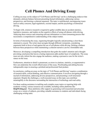 Cell Phones And Driving Essay
Crafting an essay on the subject of "Cell Phones and Driving" can be a challenging endeavor that
demands a delicate balance between presenting factual information, addressing various
perspectives, and forming a coherent argument. The topic is multifaceted, encompassing issues
such as safety concerns, legal regulations, societal impact, and the psychology of distracted
driving.
To begin with, extensive research is required to gather credible data on accident statistics,
legislative measures, and studies on the cognitive effects of using cell phones while driving.
Analyzing these sources and extracting relevant information is a time-consuming process that
necessitates a comprehensive understanding of the subject matter.
In terms of structuring the essay, organizing thoughts logically and presenting a clear thesis
statement is crucial. The writer must navigate through different viewpoints, considering
arguments both in favor of and against the use of cell phones while driving. Striking a balance
between these perspectives while maintaining a coherent narrative can be a formidable task.
Moreover, developing a compelling introduction that grabs the reader's attention and a thought-
provoking conclusion that leaves a lasting impression adds another layer of complexity. The essay
must not only inform but also engage the audience, making a persuasive case for the writer's
stance on the issue.
Furthermore, attention to detail is paramount, as errors in citations, statistics, or argumentative
flow can undermine the overall effectiveness of the essay. Proofreading and editing become
indispensable steps in ensuring a polished and professional final product.
In conclusion, crafting an essay on the topic of "Cell Phones and Driving" requires a combination
of research skills, critical thinking, and effective communication. It involves navigating through a
myriad of information, addressing diverse perspectives, and presenting a well-structured
argument. Despite the challenges, a well-executed essay on this topic can contribute
meaningfully to the discourse surrounding the intersection of technology and road safety.
For those seeking assistance in tackling such complex essay topics or requiring help with
academic writing, various resources are available, including online platforms like
HelpWriting.net. These platforms offer support in generating well-researched and articulate
essays on a variety of subjects, providing valuable assistance to students and individuals facing
challenging writing tasks.
Cell Phones And Driving Essay Cell Phones And Driving Essay
 