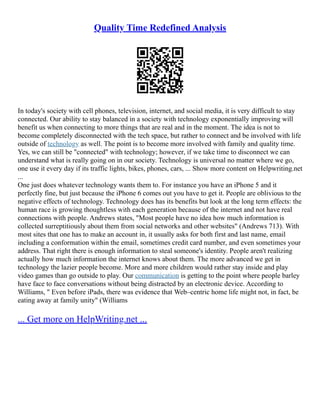 Quality Time Redefined Analysis
In today's society with cell phones, television, internet, and social media, it is very difficult to stay
connected. Our ability to stay balanced in a society with technology exponentially improving will
benefit us when connecting to more things that are real and in the moment. The idea is not to
become completely disconnected with the tech space, but rather to connect and be involved with life
outside of technology as well. The point is to become more involved with family and quality time.
Yes, we can still be "connected" with technology; however, if we take time to disconnect we can
understand what is really going on in our society. Technology is universal no matter where we go,
one use it every day if its traffic lights, bikes, phones, cars, ... Show more content on Helpwriting.net
...
One just does whatever technology wants them to. For instance you have an iPhone 5 and it
perfectly fine, but just because the iPhone 6 comes out you have to get it. People are oblivious to the
negative effects of technology. Technology does has its benefits but look at the long term effects: the
human race is growing thoughtless with each generation because of the internet and not have real
connections with people. Andrews states, "Most people have no idea how much information is
collected surreptitiously about them from social networks and other websites" (Andrews 713). With
most sites that one has to make an account in, it usually asks for both first and last name, email
including a conformation within the email, sometimes credit card number, and even sometimes your
address. That right there is enough information to steal someone's identity. People aren't realizing
actually how much information the internet knows about them. The more advanced we get in
technology the lazier people become. More and more children would rather stay inside and play
video games than go outside to play. Our communication is getting to the point where people barley
have face to face conversations without being distracted by an electronic device. According to
Williams, " Even before iPads, there was evidence that Web–centric home life might not, in fact, be
eating away at family unity" (Williams
... Get more on HelpWriting.net ...
 