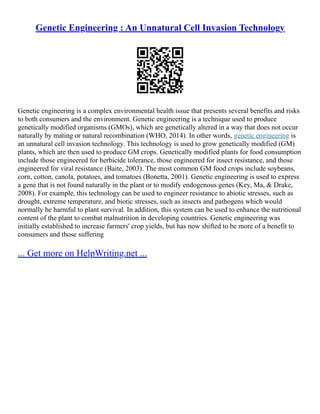 Genetic Engineering : An Unnatural Cell Invasion Technology
Genetic engineering is a complex environmental health issue that presents several benefits and risks
to both consumers and the environment. Genetic engineering is a technique used to produce
genetically modified organisms (GMOs), which are genetically altered in a way that does not occur
naturally by mating or natural recombination (WHO, 2014). In other words, genetic engineering is
an unnatural cell invasion technology. This technology is used to grow genetically modified (GM)
plants, which are then used to produce GM crops. Genetically modified plants for food consumption
include those engineered for herbicide tolerance, those engineered for insect resistance, and those
engineered for viral resistance (Baite, 2003). The most common GM food crops include soybeans,
corn, cotton, canola, potatoes, and tomatoes (Bonetta, 2001). Genetic engineering is used to express
a gene that is not found naturally in the plant or to modify endogenous genes (Key, Ma, & Drake,
2008). For example, this technology can be used to engineer resistance to abiotic stresses, such as
drought, extreme temperature, and biotic stresses, such as insects and pathogens which would
normally be harmful to plant survival. In addition, this system can be used to enhance the nutritional
content of the plant to combat malnutrition in developing countries. Genetic engineering was
initially established to increase farmers' crop yields, but has now shifted to be more of a benefit to
consumers and those suffering
... Get more on HelpWriting.net ...
 
