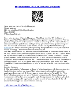 Skype Interview : Uses Of Technical Equipment
Skype Interview: Uses of Technical Equipment
Maggie Anderson
EDL 606 Judicial and Ethical Considerations
March 28, 2015
William Carey University
Skype Interview: Uses of Technical Equipment When I face–timed Mr. "H" the Director of
Technology at "XYZ" School District, his first response upon answering the phone was, "Why are
you face–timing me? You are down stairs in your office come on up stairs". I explained that it was
an assignment for my graduate class and he graciously agreed to answer my questions using face–
time. We discussed, over the next several minutes, how the delivery of information through
technology has changed or will change today's society. We agreed that the delivery of information
through technology ... Show more content on Helpwriting.net ...
The "XYZ" School District also purchased Promethean Boards for all classrooms in each school, it
has taken a period of four years to accomplish through the use of grants. The "XYZ" School District
has also purchased over the last couple of years video monitoring cameras for all school campus
grounds, hallways, buses, and some classrooms. Mr. "H" said, that the individual schools in the
district have been able to write into their Title I Plan a request to use money received in order to help
purchase computers to set up labs for the students to be able to access when needed. The "XYZ"
School District has also purchased laptops for all of its' teachers to be able to use on campus and at
home.
Interview Questions
1. What legal guidelines/policies exist on the use of technology (internet, cell phones, texting, etc.)
by administrators, teachers, and students? Each administrator, teacher, student, or any other
employees, who use electronic devices are required to read and sign the Acceptable Use Policy
Form, before they can access any type of electronic device on school or district office property.
Administrators and Teachers are encouraged to use technology on a day–to–day basis. All students
are entitled to have equitable opportunities to employ a variety of technological tools that will
enhance the learning process and assist them in attaining
... Get more on HelpWriting.net ...
 