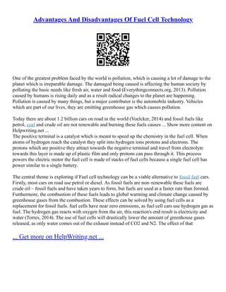 Advantages And Disadvantages Of Fuel Cell Technology
One of the greatest problem faced by the world is pollution, which is causing a lot of damage to the
planet which is irreparable damage. The damaged being caused is affecting the human society by
polluting the basic needs like fresh air, water and food (Everythingconnects.org, 2013). Pollution
caused by humans is rising daily and as a result radical changes to the planet are happening.
Pollution is caused by many things, but a major contributor is the automobile industry. Vehicles
which are part of our lives, they are emitting greenhouse gas which causes pollution.
Today there are about 1.2 billion cars on road in the world (Voelcker, 2014) and fossil fuels like
petrol, coal and crude oil are not renewable and burning these fuels causes ... Show more content on
Helpwriting.net ...
The positive terminal is a catalyst which is meant to speed up the chemistry in the fuel cell. When
atoms of hydrogen reach the catalyst they split into hydrogen ions protons and electrons. The
protons which are positive they attract towards the negative terminal and travel from electrolyte
towards this layer is made up of plastic film and only protons can pass through it. This process
powers the electric motor the fuel cell is made of stacks of fuel cells because a single fuel cell has
power similar to a single battery.
The central theme is exploring if Fuel cell technology can be a viable alternative to fossil fuel cars.
Firstly, most cars on road use petrol or diesel. As fossil fuels are non–renewable these fuels are
crude oil – fossil fuels and have taken years to form, but fuels are used at a faster rate than formed.
Furthermore, the combustion of these fuels leads to global warming and climate change caused by
greenhouse gases from the combustion. These effects can be solved by using fuel cells as a
replacement for fossil fuels. fuel cells have near zero emissions, as fuel cell cars use hydrogen gas as
fuel. The hydrogen gas reacts with oxygen from the air, this reaction's end result is electricity and
water (Torres, 2014). The use of fuel cells will drastically lower the amount of greenhouse gases
released, as only water comes out of the exhaust instead of CO2 and N2. The effect of that
... Get more on HelpWriting.net ...
 