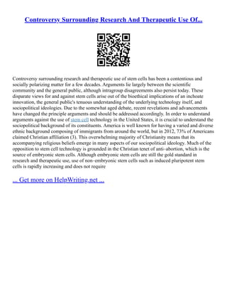 Controversy Surrounding Research And Therapeutic Use Of...
Controversy surrounding research and therapeutic use of stem cells has been a contentious and
socially polarizing matter for a few decades. Arguments lie largely between the scientific
community and the general public, although intragroup disagreements also persist today. These
disparate views for and against stem cells arise out of the bioethical implications of an inchoate
innovation, the general public's tenuous understanding of the underlying technology itself, and
sociopolitical ideologies. Due to the somewhat aged debate, recent revelations and advancements
have changed the principle arguments and should be addressed accordingly. In order to understand
arguments against the use of stem cell technology in the United States, it is crucial to understand the
sociopolitical background of its constituents. America is well known for having a varied and diverse
ethnic background composing of immigrants from around the world, but in 2012, 73% of Americans
claimed Christian affiliation (3). This overwhelming majority of Christianity means that its
accompanying religious beliefs emerge in many aspects of our sociopolitical ideology. Much of the
opposition to stem cell technology is grounded in the Christian tenet of anti–abortion, which is the
source of embryonic stem cells. Although embryonic stem cells are still the gold standard in
research and therapeutic use, use of non–embryonic stem cells such as induced pluripotent stem
cells is rapidly increasing and does not require
... Get more on HelpWriting.net ...
 