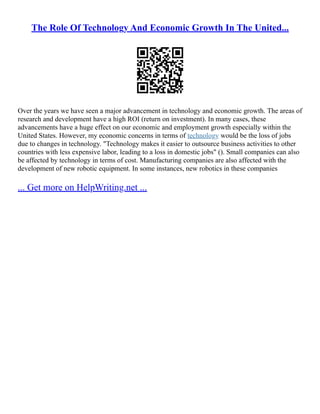 The Role Of Technology And Economic Growth In The United...
Over the years we have seen a major advancement in technology and economic growth. The areas of
research and development have a high ROI (return on investment). In many cases, these
advancements have a huge effect on our economic and employment growth especially within the
United States. However, my economic concerns in terms of technology would be the loss of jobs
due to changes in technology. "Technology makes it easier to outsource business activities to other
countries with less expensive labor, leading to a loss in domestic jobs" (). Small companies can also
be affected by technology in terms of cost. Manufacturing companies are also affected with the
development of new robotic equipment. In some instances, new robotics in these companies
... Get more on HelpWriting.net ...
 