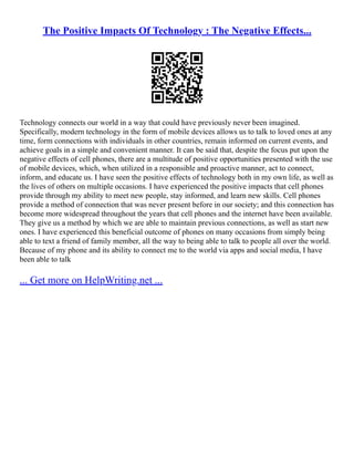 The Positive Impacts Of Technology : The Negative Effects...
Technology connects our world in a way that could have previously never been imagined.
Specifically, modern technology in the form of mobile devices allows us to talk to loved ones at any
time, form connections with individuals in other countries, remain informed on current events, and
achieve goals in a simple and convenient manner. It can be said that, despite the focus put upon the
negative effects of cell phones, there are a multitude of positive opportunities presented with the use
of mobile devices, which, when utilized in a responsible and proactive manner, act to connect,
inform, and educate us. I have seen the positive effects of technology both in my own life, as well as
the lives of others on multiple occasions. I have experienced the positive impacts that cell phones
provide through my ability to meet new people, stay informed, and learn new skills. Cell phones
provide a method of connection that was never present before in our society; and this connection has
become more widespread throughout the years that cell phones and the internet have been available.
They give us a method by which we are able to maintain previous connections, as well as start new
ones. I have experienced this beneficial outcome of phones on many occasions from simply being
able to text a friend of family member, all the way to being able to talk to people all over the world.
Because of my phone and its ability to connect me to the world via apps and social media, I have
been able to talk
... Get more on HelpWriting.net ...
 