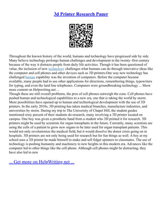 3d Printer Research Paper
Throughout the known history of the world, humans and technology have progressed side by side.
Many believe technology prolongs human challenges and development in the twenty–first century
because of the way it distracts people from daily life activities. Though it has been questioned of
value, the inclusion of new technology challenges what humans can do through innovative ideas like
the computer and cell phones and other devices such as 3D printers.One way new technology has
challenged human capability was the invention of computers. Before the computer became
available, many people had to use other applications for directions, remembering things, typewriters
for typing, and even the land line telephones. Computers were groundbreaking technology ... Show
more content on Helpwriting.net ...
Though these are still overall problems, the pros of cell phones outweigh the cons. Cell phones have
pushed human and technological capabilities to a new era, one that is taking the world by storm.
More possibilities have opened up to human and technological development with the use of 3D
printers. In the early 2010s, 3D printing has taken medical branches, manufacture industries, and
universities by storm. During my trip to The University of Chapel Hill, the student guides
mentioned sixty percent of their students do research, many involving a 3D printer located on
campus. One boy was given a prosthetic hand from a student who 3D printed it for research. 3D
printers might be used by scientists for organ transplants in the future. Currently, many scientists are
using the cells of a patient to grow new organs to be later used for organ transplant patients. This
would not only revolutionize the medical field, but it would dissolve the donor crisis going on in
hospitals. 3D printers are not only being used for research but for fun things as well. A boy at my
school uses a 3D printer he made himself to make and sell fidget spinners to classmates. The use of
technology is pushing humanity and machinery to new heights in this modern era. Advances like the
computer led to other things like the cell phone. Although cell phones might be distracting, they
have also led to new
... Get more on HelpWriting.net ...
 