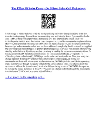 The Effect Of Solar Energy On Silicon Solar Cell Technology
Solar energy is widely believed to be the most promising renewable energy source to fulfill the
ever–increasing energy demand from human society now and into the future. Dye–sensitized solar
cells (DSSCs) have been explored as a potentially low–cost alternative to silicon solar cell
technology due to their lower fabrication costs compared to crystalline semiconductor photovoltaics.
However, the optimized efficiency for DSSCs has not been achieved yet, and the chemical stability
between dye and semiconductor has also not been addressed completely. In this research, we applied
the following four main strategies to prepare photoanodes used in DSSCs with the aim of improving
stability and efficiency: 1) utilizing surface chemistry to modify the porous semiconductor films, 2)
linking covalently [Di–tetrabutylammoniumcis–bis (isothiocyanato) bis (2, 2'–bipyridyl–4,
4'dicarboxy–lato) ruthenium (II), N719] dye on the surface of semiconductor films, and study the
charge injection dynamics by ultrafast transient absorption spectroscopy, 3) doping the
semiconductor films with micro–sized neodymium oxide (Nd2O3) particles, and (4) incorporating
metal nanoparticles through molecular linkers to the semiconductor films. The objectives of this
work are to address the limitations of chemical stability existing between TiO2/N719 dye systems,
to explore the charge dynamics in TiO2/N719 system for a better understanding of the fundamental
mechanisms of DSSCs, and to prepare high efficiency
... Get more on HelpWriting.net ...
 