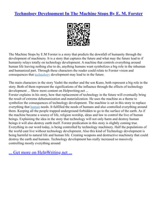 Technology Development In The Machine Stops By E. M. Forster
The Machine Stops by E.M Forster is a story that predicts the downfall of humanity through the
development of machinery. It is a story that captures the future and what may the future lead to if
humanity relays totally on technology development. A machine that controls everything around
human life leaving nothing else to do, anything humans want symbolizes a big role in the inhuman
and humanized part. Through these characters the reader could relate to Forster vision and
consequences that technology development may lead to in the future.
The main characters in the story Vashti the mother and the son Kuno, both represent a big role in the
story. Both of them represent the significations of the influence through the effects of technology
development ... Show more content on Helpwriting.net ...
Forster explains in his story, how that replacement of technology in the future will eventually bring
the result of extreme dehumanization and materialization. He uses the machine as a theme to
symbolize the consequences of technology development. The machine is set in this story to replace
everything that human needs. It fulfilled the needs of humans and also controlled everything around
them. Keeping all the people trapped underground forbidden to go to the surface of the earth. As if
the machine became a source of life, religion worship, ideas and law to control the live of human
beings. Explaining the idea in the story that technology will not only harm and destroy human
beings it will also destroy earth itself. Forster predication in this story is slightly coming true.
Everything in our word today, is being controlled by technology machinery. Half the populations of
the world cant live without technology development. Also this kind of Technology development is
being harmful to natural life and human life. Creating weapons and destructive machinery that could
destroy the earth and humans. Technology development has really increased so massively
controlling mostly everything around
... Get more on HelpWriting.net ...
 