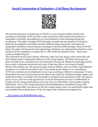 Social Construction of Technology: Cell Phone Development
The Social Construction of Technology (or SCOT) is a new research tradition rooted in the
sociology of technology. SCOT provides a multi–directional model based on the property of
interpretative flexibility, and emphasizes on social influences on the technology design and
development. This paper will apply SCOT principles to explore the development of cell phone,
define the development of cell phone into three different stages historically, and analyze the
interpretative flexibility of the cell phone accordingly in the three different stages. Based on SCOT
theory, this paper will discuss how the original huge cell phones are shaped and developed by social
influences to the smartphones in today's life. In 1983, Motorola released its first ... Show more
content on Helpwriting.net ...
They defined the newly raised industry. What they made, how they design, and to whom they sell
their products made a fundamental influence on this young industry. The third social group was
those who didn't own a cell phone but were interested in having one. Despite the huge shape and the
heavyweight, cell phones became the new crazy of that time when it was released to public.
However the problem was, this group of people could not afford it, and even if they could afford the
cell phones, it wouldn't be necessary to buy if they hardly got the chance to use. According to
SCOT, the cell phone can be interpreted in many ways according to different social groups. To solve
the problems that each social groups had, the makers have made the cell phones cheaper, lighter, and
smaller than before. According to the first profile of cell phone users generated in 1987, the majority
group of users, who were at the age between 35 and 50, had income in excess of 35000 dollars in
average, but the average mobile phone at the time only cost 1000 dollars, with portables reaching
2000 dollars. Also in 1987, Nokia launched its first handheld phone, the Mobira Cityman 900,
which just weighs 800g. This phone was the first compact phone, and it was significantly lighter and
more portable than its predecessors. In the first stage of the cell phone development, the
... Get more on HelpWriting.net ...
 