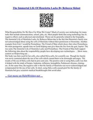 The Immortal Life Of Henrietta Lacks By Rebecca Skloot
What Responsibility Do We Have For What We Create? Much of society uses technology for many
tasks that include communication, school, jobs, etc. Most people think that using technology has its
negative effects such as physical and emotional. Those can be generally related to the biography,
The Immortal Life of Henrietta Lacks, by Rebecca Skloot due to the fact that Henrietta's family was
not acknowledged about using the cells of Henrietta without their permission or Henriettas. Another
example from Unit 3 would be Prometheus: The Friend of Man which shows that when Prometheus,
the main protagonist, spends time on Earth helping man give them the fire from the god, Jupiter. The
two units The Immortal Life of Henrietta Lacks and Prometheus: The Friend of Man both support
the following idea about the responsibility people have developing new technologies. ... Show more
content on Helpwriting.net ...
Her body was then used for her cells, also called HeLa cells, for scientific use. Though her family
was never contacted about the use of her cells which caused them to be distraught and angry. The
results of the use of HeLa cells had its pros and cons. The positive side to using HeLa cells was that
it helped with the study of herpes, leukemia, influenza, hemophilia, Parkinson's disease, cloning,
etc. At the same time, the negative side is that the family of Henrietta was never acknowledged and
compensated for the use of her cells. In short, using HeLa cells caused grief for the family of
Henrietta but gave scientists medical breakthroughs that saved other
... Get more on HelpWriting.net ...
 