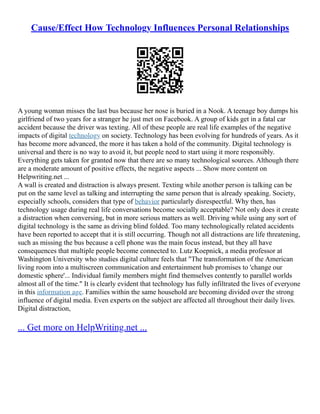 Cause/Effect How Technology Influences Personal Relationships
A young woman misses the last bus because her nose is buried in a Nook. A teenage boy dumps his
girlfriend of two years for a stranger he just met on Facebook. A group of kids get in a fatal car
accident because the driver was texting. All of these people are real life examples of the negative
impacts of digital technology on society. Technology has been evolving for hundreds of years. As it
has become more advanced, the more it has taken a hold of the community. Digital technology is
universal and there is no way to avoid it, but people need to start using it more responsibly.
Everything gets taken for granted now that there are so many technological sources. Although there
are a moderate amount of positive effects, the negative aspects ... Show more content on
Helpwriting.net ...
A wall is created and distraction is always present. Texting while another person is talking can be
put on the same level as talking and interrupting the same person that is already speaking. Society,
especially schools, considers that type of behavior particularly disrespectful. Why then, has
technology usage during real life conversations become socially acceptable? Not only does it create
a distraction when conversing, but in more serious matters as well. Driving while using any sort of
digital technology is the same as driving blind folded. Too many technologically related accidents
have been reported to accept that it is still occurring. Though not all distractions are life threatening,
such as missing the bus because a cell phone was the main focus instead, but they all have
consequences that multiple people become connected to. Lutz Koepnick, a media professor at
Washington University who studies digital culture feels that "The transformation of the American
living room into a multiscreen communication and entertainment hub promises to 'change our
domestic sphere'... Individual family members might find themselves contently to parallel worlds
almost all of the time." It is clearly evident that technology has fully infiltrated the lives of everyone
in this information age. Families within the same household are becoming divided over the strong
influence of digital media. Even experts on the subject are affected all throughout their daily lives.
Digital distraction,
... Get more on HelpWriting.net ...
 