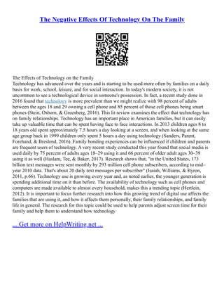 The Negative Effects Of Technology On The Family
The Effects of Technology on the Family
Technology has advanced over the years and is starting to be used more often by families on a daily
basis for work, school, leisure, and for social interaction. In today's modern society, it is not
uncommon to see a technological device in someone's possession. In fact, a recent study done in
2016 found that technology is more prevalent than we might realize with 98 percent of adults
between the ages 18 and 29 owning a cell phone and 85 percent of those cell phones being smart
phones (Stein, Osborn, & Greenberg, 2016). This lit review examines the effect that technology has
on family relationships. Technology has an important place in American families, but it can easily
take up valuable time that can be spent having face to face interactions. In 2013 children ages 8 to
18 years old spent approximately 7.5 hours a day looking at a screen, and when looking at the same
age group back in 1999 children only spent 5 hours a day using technology (Sanders, Parent,
Forehand, & Breslend, 2016). Family bonding experiences can be influenced if children and parents
are frequent users of technology. A very recent study conducted this year found that social media is
used daily by 75 percent of adults ages 18–29 using it and 66 percent of older adult ages 30–39
using it as well (Haslam, Tee, & Baker, 2017). Research shows that, "in the United States, 173
billion text messages were sent monthly by 293 million cell phone subscribers, according to mid–
year 2010 data. That's about 20 daily text messages per subscriber" (Isaiah, Williams, & Byron,
2011, p.66). Technology use is growing every year and, as noted earlier, the younger generation is
spending additional time on it than before. The availability of technology such as cell phones and
computers are made available to almost every household, makes this a trending topic (Hertlein,
2012). It is important to focus further research into how this growing trend of digital use affects the
families that are using it, and how it affects them personally, their family relationships, and family
life in general. The research for this topic could be used to help parents adjust screen time for their
family and help them to understand how technology
... Get more on HelpWriting.net ...
 