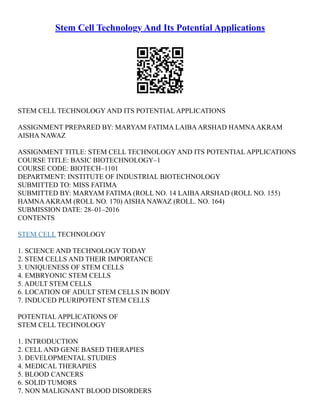 Stem Cell Technology And Its Potential Applications
STEM CELL TECHNOLOGY AND ITS POTENTIAL APPLICATIONS
ASSIGNMENT PREPARED BY: MARYAM FATIMA LAIBAARSHAD HAMNAAKRAM
AISHA NAWAZ
ASSIGNMENT TITLE: STEM CELL TECHNOLOGY AND ITS POTENTIAL APPLICATIONS
COURSE TITLE: BASIC BIOTECHNOLOGY–1
COURSE CODE: BIOTECH–1101
DEPARTMENT: INSTITUTE OF INDUSTRIAL BIOTECHNOLOGY
SUBMITTED TO: MISS FATIMA
SUBMITTED BY: MARYAM FATIMA (ROLL NO. 14 LAIBAARSHAD (ROLL NO. 155)
HAMNAAKRAM (ROLL NO. 170) AISHA NAWAZ (ROLL. NO. 164)
SUBMISSION DATE: 28–01–2016
CONTENTS
STEM CELL TECHNOLOGY
1. SCIENCE AND TECHNOLOGY TODAY
2. STEM CELLS AND THEIR IMPORTANCE
3. UNIQUENESS OF STEM CELLS
4. EMBRYONIC STEM CELLS
5. ADULT STEM CELLS
6. LOCATION OF ADULT STEM CELLS IN BODY
7. INDUCED PLURIPOTENT STEM CELLS
POTENTIAL APPLICATIONS OF
STEM CELL TECHNOLOGY
1. INTRODUCTION
2. CELL AND GENE BASED THERAPIES
3. DEVELOPMENTAL STUDIES
4. MEDICAL THERAPIES
5. BLOOD CANCERS
6. SOLID TUMORS
7. NON MALIGNANT BLOOD DISORDERS
 