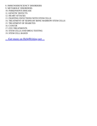 8. IMMUNODEFICIENCY DISORDERS
9. METABOLIC DISORDERS
10. PARKINSON'S DISEASE
11. GENETIC DEFECTS
12. HEART ATTACKS
13. FIGHTING INFECTIONS WITH STEM CELLS
14. TREATMENT OF SESPIS BY BONE MARROW STEM CELLS
15. TREATMENT OF DIABETES
16. CANCER
17. EYE TREATMENTS
18. STEM CELLS AND DRUG TESTING
19. STEM CELL BASED
... Get more on HelpWriting.net ...
 