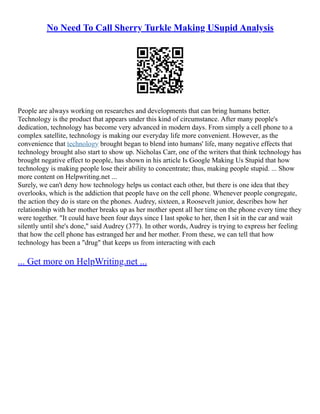 No Need To Call Sherry Turkle Making USupid Analysis
People are always working on researches and developments that can bring humans better.
Technology is the product that appears under this kind of circumstance. After many people's
dedication, technology has become very advanced in modern days. From simply a cell phone to a
complex satellite, technology is making our everyday life more convenient. However, as the
convenience that technology brought began to blend into humans' life, many negative effects that
technology brought also start to show up. Nicholas Carr, one of the writers that think technology has
brought negative effect to people, has shown in his article Is Google Making Us Stupid that how
technology is making people lose their ability to concentrate; thus, making people stupid. ... Show
more content on Helpwriting.net ...
Surely, we can't deny how technology helps us contact each other, but there is one idea that they
overlooks, which is the addiction that people have on the cell phone. Whenever people congregate,
the action they do is stare on the phones. Audrey, sixteen, a Roosevelt junior, describes how her
relationship with her mother breaks up as her mother spent all her time on the phone every time they
were together. "It could have been four days since I last spoke to her, then I sit in the car and wait
silently until she's done," said Audrey (377). In other words, Audrey is trying to express her feeling
that how the cell phone has estranged her and her mother. From these, we can tell that how
technology has been a "drug" that keeps us from interacting with each
... Get more on HelpWriting.net ...
 