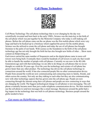 Cell Phone Technology
Cell Phone Technology The cell phone technology that is ever changing by the day was
scientifically invented and born back in the early 1980's. Science was the main key to the birth of
the cell phone which was put together by the Motorola Company who today is still making cell
phones. Before the cell phone came out the car phone was the first mobile phone which were very
large and had to be hooked up to a briefcase which supplied the power for the mobile phone.
Science was the utilized to create the cell phone and today the use of cell phones has brought
literature to the palm of our hands. With science as the foundation to the birth of the cell phone
technology age has not only brought the birth but has also brought new births of other ... Show more
content on Helpwriting.net ...
Each tower carried the same number of frequencies and as the digital phone came in more cell
towers were being built. Eventually there would be hundreds of cell towers in each city that would
be able to handle the number of people with cell phones. Currently we are now in the 4G (4th
Generation) age and with that technology we are able to do things on cell phones that we never
thought we could do 30 years ago. Over the year the technology and science of cell phone has
grown faster than any other product. The technology has driven the cell phone technology to
connections around the world. It has also connected people like no other communication device.
People from around the world are now communicating and connecting more to family, friends, and
others across the country. Not only are they talking to each other but they are also communicating
now with other technology aspects that has grown onto the cell phone age. People are now
connecting through the internet using their cell phones and people are now connecting in ways that
are changing the world. The biggest technological change in cell phones is text messaging. The cell
phone eventually became more than just a radio telephone communication device. We then started to
use the cell phone to send text messages like a email message. Businesses around the globe had a
big impact on the technology that was built in cell phones technology. Business people around the
globe needed to have
... Get more on HelpWriting.net ...
 