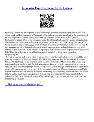 Persuasive Essay On Stem Cell Technology
I partially support the development of this technology, however; I am not completely sure if this
would work and I am uncertain of future risks. Most of my concerns are related to the unknown risk
of what engineered children would have to face if stem cell do not work as we expected.
Furthermore, human iPSC could presumably, and despite the clearly complex events of imprinting,
chromosome recombination and meiotic disjunction (Mathews et al., 2009.) many concerns of the
future risk in an engineered human bomb my head. Unfortunately the only way to know for sure if
this works or not it's by human trails, and with this more questions and doubts come to my mind.
What if it does not work? Whose blame is it going to be for future defects or problems in engineered
kids? How far will we go in our efforts to engineer humans? ... Show more content on
Helpwriting.net ...
The risk is way too high to prove that it works. However; if this technology works it would be an
amazing revelation to future creation of life. While they have not been shown to work at present,
they do hold potential for the future of same–sex reproduction (Ian Murnaghan).This would help
many people that can have kids for different reasons. Same sex couples have the right to bring a
child into their lives through legal means. The evidence shown through different studies support that
steam cells have great success in many different areas in medicine. This new approach would help
women and men who are infertile by disease and the big gay community who always had the dream
to have a child made from same parents. This can be a new treatment for many people to have
children of their own. The development of the technology excites me as a scientist but it concerns
me more as a religious
... Get more on HelpWriting.net ...
 