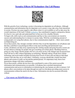 Negative Effects Of Technology On Cell Phones
With the growth of new technology, society is becoming too dependent on cell phones. Although
communication and information may be important over a screen, it may take away from interaction
in society. Overuse can cause negative side effects when it is not available as well as take away the
overall experience of life itself. Cellular technology has contributed to negative and positive factors.
It is best to view each side and understand how to best use it for a healthy lifestyle.
To begin with, skills such as oral communication and face to face conversations are crucial to
success and understanding how to interact in society today. With the overwhelming amount of
young people over using their phones, face to face communication might be ... Show more content
on Helpwriting.net ...
Given these points, they strongly correlate with how they reveal the dependence on cell phones and
that they contribute to psychological effects in the most unwilling and detrimental ways.
Lastly, cell phones can take away experiencing life. Getting outside and going beyond a screen can
be seen almost as therapy for people who get everything out of their phone. Breathing fresh air,
going on a trip, being with the people who love you most can be a life changer and can present how
much life has to offer without depending on technology. Mentally taking a break from cellular
technology and social media included can bring down levels of stress and can help an individual
connect with who they are as well others. Ultimately, everyone should take a break from their
phones and screens to really see beyond the painted picture. It's importance truly shows how
generations change with times continuance.
Given these points, cellular devices have also contributed to some of the easiest accessible
information and communication ever possible. Cell phones have enriched international
communication and access to information revolutionizing the way humans are able to interact. Cell
phones allow conversations to be taken through text and over the phone providing easier access to
communication without the need to be face to face. Information can also be accessed efficiently
without
... Get more on HelpWriting.net ...
 