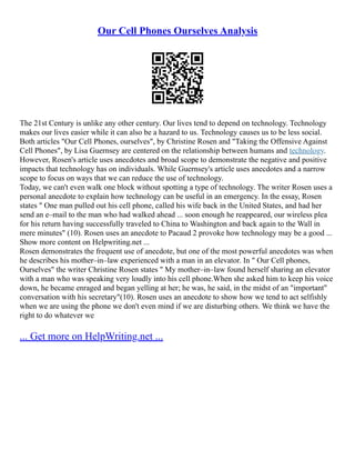 Our Cell Phones Ourselves Analysis
The 21st Century is unlike any other century. Our lives tend to depend on technology. Technology
makes our lives easier while it can also be a hazard to us. Technology causes us to be less social.
Both articles "Our Cell Phones, ourselves", by Christine Rosen and "Taking the Offensive Against
Cell Phones", by Lisa Guernsey are centered on the relationship between humans and technology.
However, Rosen's article uses anecdotes and broad scope to demonstrate the negative and positive
impacts that technology has on individuals. While Guernsey's article uses anecdotes and a narrow
scope to focus on ways that we can reduce the use of technology.
Today, we can't even walk one block without spotting a type of technology. The writer Rosen uses a
personal anecdote to explain how technology can be useful in an emergency. In the essay, Rosen
states " One man pulled out his cell phone, called his wife back in the United States, and had her
send an e–mail to the man who had walked ahead ... soon enough he reappeared, our wireless plea
for his return having successfully traveled to China to Washington and back again to the Wall in
mere minutes" (10). Rosen uses an anecdote to Pacaud 2 provoke how technology may be a good ...
Show more content on Helpwriting.net ...
Rosen demonstrates the frequent use of anecdote, but one of the most powerful anecdotes was when
he describes his mother–in–law experienced with a man in an elevator. In " Our Cell phones,
Ourselves" the writer Christine Rosen states " My mother–in–law found herself sharing an elevator
with a man who was speaking very loudly into his cell phone.When she asked him to keep his voice
down, he became enraged and began yelling at her; he was, he said, in the midst of an "important"
conversation with his secretary"(10). Rosen uses an anecdote to show how we tend to act selfishly
when we are using the phone we don't even mind if we are disturbing others. We think we have the
right to do whatever we
... Get more on HelpWriting.net ...
 