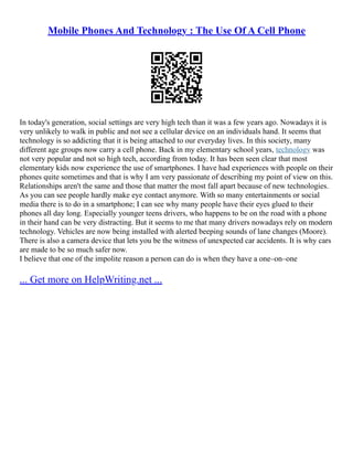 Mobile Phones And Technology : The Use Of A Cell Phone
In today's generation, social settings are very high tech than it was a few years ago. Nowadays it is
very unlikely to walk in public and not see a cellular device on an individuals hand. It seems that
technology is so addicting that it is being attached to our everyday lives. In this society, many
different age groups now carry a cell phone. Back in my elementary school years, technology was
not very popular and not so high tech, according from today. It has been seen clear that most
elementary kids now experience the use of smartphones. I have had experiences with people on their
phones quite sometimes and that is why I am very passionate of describing my point of view on this.
Relationships aren't the same and those that matter the most fall apart because of new technologies.
As you can see people hardly make eye contact anymore. With so many entertainments or social
media there is to do in a smartphone; I can see why many people have their eyes glued to their
phones all day long. Especially younger teens drivers, who happens to be on the road with a phone
in their hand can be very distracting. But it seems to me that many drivers nowadays rely on modern
technology. Vehicles are now being installed with alerted beeping sounds of lane changes (Moore).
There is also a camera device that lets you be the witness of unexpected car accidents. It is why cars
are made to be so much safer now.
I believe that one of the impolite reason a person can do is when they have a one–on–one
... Get more on HelpWriting.net ...
 