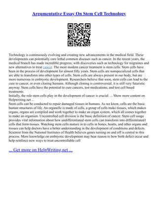 Argumentative Essay On Stem Cell Technology
Technology is continuously evolving and creating new advancements in the medical field. These
developments can potentially cure lethal common diseases such as cancer. In the recent years, the
medical branch has made incredible progress; with discoveries such as technology for migraines and
new alternatives to treat cancer. The most modern cancer treatment is stem cells. Stem cells have
been in the process of development for almost fifty years. Stem cells are nonspecialized cells that
are able to transform into other types of cells. Stem cells are always present in our body, but are
more numerous in embryotic development. Researchers believe that soon, stem cells can lead to the
cure to cancer, or even cloning humans. Although cloning is controversial, it is still very futuristic
anyway. Stem cells have the potential to cure cancers, test medications, and test cell based
treatments.
Initially, the role stem cells play in the development of cancer is crucial. ... Show more content on
Helpwriting.net ...
Stem cells can be conducted to repair damaged tissues in humans. As we know, cells are the basic
human structures of life. An organelle is made of cells, a group of cells make tissues, which makes
organs, organs are compiled and work together to make an organ system, which all comes together
to make an organism. Uncontrolled cell division is the basic definition of cancer. Stem cell usage
provides vital information about how undifferentiated stem cells can transform into differentiated1
cells that form tissues. Watching stem cells mature in to cells in bones, hearts, and other organs and
tissues can help doctors have a better understanding in the development of conditions and defects.
Scientist from the National Institutes of Health believes genes turning on and off is central to this
process. More knowledge on embryotic development may bear reason to how birth defect occur and
help reinforce new ways to treat uncontrollable cell
... Get more on HelpWriting.net ...
 