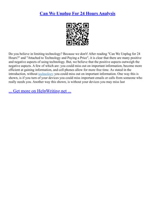 Can We Unplug For 24 Hours Analysis
Do you believe in limiting technology? Because we don't! After reading "Can We Unplug for 24
Hours?" and "Attached to Technology and Paying a Price", it is clear that there are many positive
and negative aspects of using technology. But, we believe that the positive aspects outweigh the
negative aspects. A few of which are: you could miss out on important information, become more
efficient at gaining information, and cell phones allow for more free time. As stated in the
introduction, without technology you could miss out on important information. One way this is
shown, is if you turn of your devices you could miss important emails or calls from someone who
really needs you. Another way this shown, is without your devices you may miss last
... Get more on HelpWriting.net ...
 