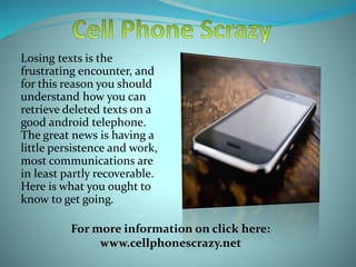 Losing texts is the
frustrating encounter, and
for this reason you should
understand how you can
retrieve deleted texts on a
good android telephone.
The great news is having a
little persistence and work,
most communications are
in least partly recoverable.
Here is what you ought to
know to get going.
For more information on click here:
www.cellphonescrazy.net
 