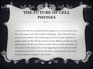 THE FUTURE OF CELL
              PHONES


rom the year 1843 to now phones have changes a lot. in the year to come
they will change more. The numbers will change . They will be the your
social security number. This will change because the states numbers are
getting mixed up. This will also change because different people have the
same numbers. In the year 2010 you will be able to search the internet for
what every on the phone. This is now happening but in the future in will
become more advanced. Now the cell phone companies are trying to get
the house phone companies to shut down.
 