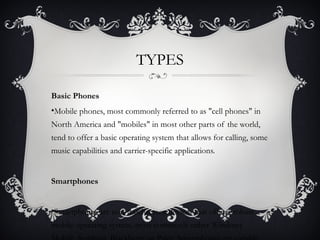 TYPES

Basic Phones
•Mobile phones, most commonly referred to as "cell phones" in
North America and "mobiles" in most other parts of the world,
tend to offer a basic operating system that allows for calling, some
music capabilities and carrier-specific applications.


Smartphones


•Smartphones are non-touchscreen devices that offer a robust
mobile operating system, most commonly either Windows
 