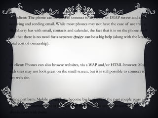 mail client: The phone can be used to connect to any POP or IMAP server and allow
receiving and sending email. While most phones may not have the ease of use that a
Blackberry has with email, contacts and calendar, the fact that it is on the phone itself
and that there is no need for a separate device can be a big help (along with the lower
total cost of ownership).




eb client: Phones can also browse websites, via a WAP and/or HTML browser. Most
web sites may not look great on the small screen, but it is still possible to connect to
any web site.




aming platform: Mobile games have become big business in the past couple years as
people seek entertainment in the free time that they have on the device that they
always carry with them.
 