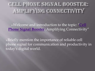 Welcome and introduction to the topic: "Cell
Phone Signal Booster: Amplifying Connectivity“
Briefly mention the importance of reliable cell
phone signal for communication and productivity in
today's digital world.
 