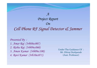 A
Project Report
On
Cell Phone RF Signal Detector & Jammer
Presented By :
1. Amar Raj (3rb08ec007)
2. Rishu Raj (3rb09ec060)
3. Aman Kumar (3rb09ec100)
4. Ravi Kumar (3rb10ec071)
Under The Guidance Of :
Mr. Dhiraj Deshpande
(Asst. Professor)
 