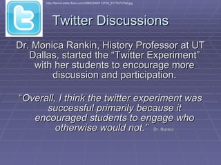 Twitter Discussions Dr. Monica Rankin, History Professor at UT Dallas, started the “Twitter Experiment” with her students to encourage more discussion and participation. “ Overall, I think the twitter experiment was successful primarily because it encouraged students to engage who otherwise would not.”   Dr. Rankin http://farm4.static.flickr.com/3566/3460113739_9177b7370d.jpg 