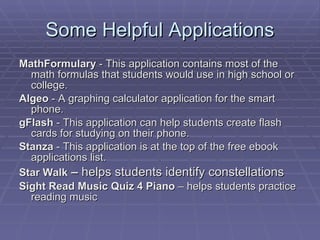 Some Helpful Applications MathFormulary  - This application contains most of the math formulas that students would use in high school or college.  Algeo  - A graphing calculator application for the smart phone.  gFlash  - This application can help students create flash cards for studying on their phone.  Stanza  - This application is at the top of the free ebook applications list.  Star Walk  –  helps students identify constellations Sight Read Music Quiz 4 Piano  – helps students practice reading music 