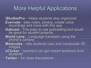 More Helpful Applications iStudiezPro  – Helps students stay organized.  Evernote  - take notes, photos, create voice recordings and more with this app.  Gabcast  - This easy to use podcasting tool would be great for student projects.  World Lens  – Language translator using the phone’s camera. Molecules  – lets students view and manipulate 3D images. eClicker  – teachers can get instant feedback from students! Twitter  – for class discussions. 