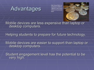 Advantages Mobile devices are less expensive than laptop or desktop computers. Helping students to prepare for future technology. Mobile devices are easier to support than laptop or desktop computers. Student engagement level has the potential to be very high. http://www.flickr.com/photos/17084757@N00/106512202/sizes/m/in/photostream/ 