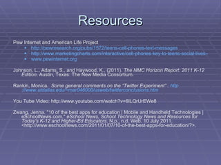 Resources Pew Internet and American Life Project  http://pewresearch.org/pubs/1572/teens-cell-phones-text-messages http://www.marketingcharts.com/interactive/cell-phones-key-to-teens-social-lives-47-can-text-with-eyes-closed-6126/ www.pewinternet.org Johnson, L., Adams, S., and Haywood, K., (2011).  The NMC Horizon Report: 2011 K-12 Edition . Austin, Texas: The New Media Consortium. Rankin, Monica.  Some general comments on the “Twitter Experiment” .  http ://www.utdallas.edu/~mar046000/usweb/twitterconclusions.htm You Tube Video: http://www.youtube.com/watch?v=6ILQrUrEWe8 Zwang, Jenna. "10 of the best apps for education | Mobile and Handheld Technologies | eSchoolNews.com."  eSchool News, School Technology News and Resources for Today's K-12 and Higher-Ed Educators . N.p., n.d. Web. 10 July 2011. <http://www.eschoolnews.com/2011/01/07/10-of-the-best-apps-for-education/?>.  
