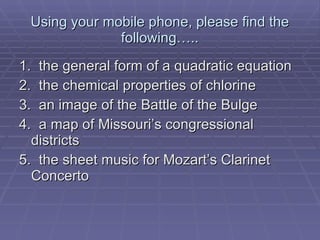 Using your mobile phone, please find the following….. 1.  the general form of a quadratic equation 2.  the chemical properties of chlorine 3.  an image of the Battle of the Bulge 4.  a map of Missouri’s congressional districts 5.  the sheet music for Mozart’s Clarinet Concerto 