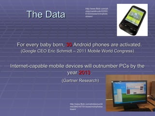 The Data For every baby born,  30  Android phones are activated.   (Google CEO Eric Schmidt – 2011 Mobile World Congress) Internet-capable mobile devices will outnumber PCs by the year  2013 .   (Gartner Research) http://www.flickr.com/photos/yum9me/2943167751/sizes/m/in/photostream/ http://www.flickr.com/photos/marklincoln/5255361533/sizes/m/in/photostream/ 