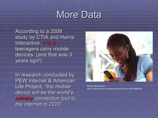 More Data According to a 2008 study by CTIA and Harris Interactive,  1 in 5  teenagers carry mobile devices. (and that was 3 years ago!) In research conducted by PEW Internet & American Life Project,  “the mobile device will be the world’s  primary  connection tool to the internet in 2020”. Photo Attribution: http://www.flickr.com/photos/jeff_kontur/4013998424/ 